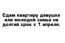 Сдам квартиру девушке или молодой семье на долгий срок с 1 апреля. 